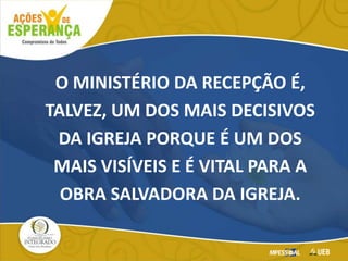 O MINISTÉRIO DA RECEPÇÃO É,
TALVEZ, UM DOS MAIS DECISIVOS
DA IGREJA PORQUE É UM DOS
MAIS VISÍVEIS E É VITAL PARA A
OBRA SALVADORA DA IGREJA.
 