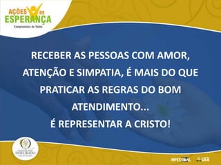 RECEBER AS PESSOAS COM AMOR,
ATENÇÃO E SIMPATIA, É MAIS DO QUE
PRATICAR AS REGRAS DO BOM
ATENDIMENTO...
É REPRESENTAR A CRISTO!
 