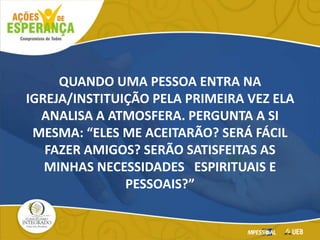 QUANDO UMA PESSOA ENTRA NA
IGREJA/INSTITUIÇÃO PELA PRIMEIRA VEZ ELA
ANALISA A ATMOSFERA. PERGUNTA A SI
MESMA: “ELES ME ACEITARÃO? SERÁ FÁCIL
FAZER AMIGOS? SERÃO SATISFEITAS AS
MINHAS NECESSIDADES ESPIRITUAIS E
PESSOAIS?”
 