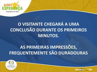 O VISITANTE CHEGARÁ A UMA
CONCLUSÃO DURANTE OS PRIMEIROS
MINUTOS.
AS PRIMEIRAS IMPRESSÕES,
FREQUENTEMENTE SÃO DURADOURAS
 