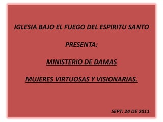 IGLESIA BAJO EL FUEGO DEL ESPIRITU SANTO

               PRESENTA:

         MINISTERIO DE DAMAS

   MUJERES VIRTUOSAS Y VISIONARIAS.



                            SEPT: 24 DE 2011
 