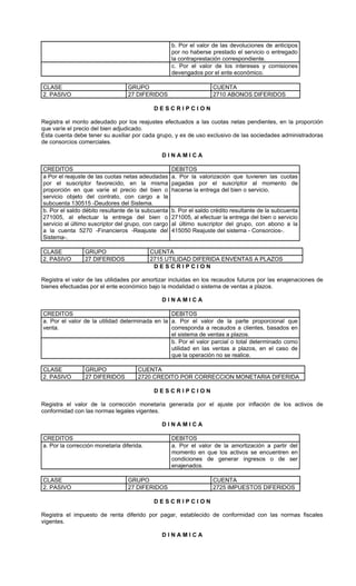 b. Por el valor de las devoluciones de anticipos
                                                     por no haberse prestado el servicio o entregado
                                                     la contraprestación correspondiente.
                                                     c. Por el valor de los intereses y comisiones
                                                     devengados por el ente económico.

CLASE                             GRUPO                              CUENTA
2. PASIVO                         27 DIFERIDOS                       2710 ABONOS DIFERIDOS

                                            DESCRIPCION

Registra el monto adeudado por los reajustes efectuados a las cuotas netas pendientes, en la proporción
que varíe el precio del bien adjudicado.
Esta cuenta debe tener su auxiliar por cada grupo, y es de uso exclusivo de las sociedades administradoras
de consorcios comerciales.

                                               DINAMICA

CREDITOS                                             DEBITOS
a Por el reajuste de las cuotas netas adeudadas      a. Por la valorización que tuvieren las cuotas
por el suscriptor favorecido, en la misma            pagadas por el suscriptor al momento de
proporción en que varíe el precio del bien o         hacerse la entrega del bien o servicio.
servicio objeto del contrato, con cargo a la
subcuenta 130515 -Deudores del Sistema.
b. Por el saldo débito resultante de la subcuenta    b. Por el saldo crédito resultante de la subcuenta
271005, al efectuar la entrega del bien o            271005, al efectuar la entrega del bien o servicio
servicio al último suscriptor del grupo, con cargo   al último suscriptor del grupo, con abono a la
a la cuenta 5270 -Financieros -Reajuste del          415050 Reajuste del sistema - Consorcios-.
Sistema-.

CLASE           GRUPO                      CUENTA
2. PASIVO       27 DIFERIDOS               2715 UTILIDAD DIFERIDA ENVENTAS A PLAZOS
                                            DESCRIPCION

Registra el valor de las utilidades por amortizar incluidas en los recaudos futuros por las enajenaciones de
bienes efectuadas por el ente económico bajo la modalidad o sistema de ventas a plazos.

                                               DINAMICA

CREDITOS                                         DEBITOS
a. Por el valor de la utilidad determinada en la a. Por el valor de la parte proporcional que
venta.                                           corresponda a recaudos a clientes, basados en
                                                 el sistema de ventas a plazos.
                                                 b. Por el valor parcial o total determinado como
                                                 utilidad en las ventas a plazos, en el caso de
                                                 que la operación no se realice.

CLASE           GRUPO                 CUENTA
2. PASIVO       27 DIFERIDOS          2720 CREDITO POR CORRECCION MONETARIA DIFERIDA

                                            DESCRIPCION

Registra el valor de la corrección monetaria generada por el ajuste por inflación de los activos de
conformidad con las normas legales vigentes.

                                               DINAMICA

CREDITOS                                             DEBITOS
a. Por la corrección monetaria diferida.             a. Por el valor de la amortización a partir del
                                                     momento en que los activos se encuentren en
                                                     condiciones de generar ingresos o de ser
                                                     enajenados.

CLASE                             GRUPO                              CUENTA
2. PASIVO                         27 DIFERIDOS                       2725 IMPUESTOS DIFERIDOS

                                            DESCRIPCION

Registra el impuesto de renta diferido por pagar, establecido de conformidad con las normas fiscales
vigentes.

                                               DINAMICA
 