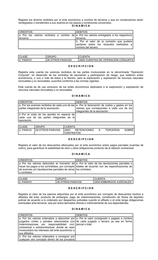 Registra los dineros recibidos por el ente económico a nombre de terceros y que en consecuencia serán
reintegrados o transferidos a sus dueños en los plazos y condiciones convenidos.
                                              DINAMICA

CREDITOS                                DEBITOS
a Por los valores recibidos a nombre de a. Por los valores entregados a los respectivos
terceros.                               terceros.
                                        b. Por el valor de la comisión que pudiere
                                        pactarse sobre los recaudos realizados a
                                        nombre del tercero.


CLASE                   GRUPO                        CUENTA
2. PASIVO               28 OTROS PASIVOS             2820 CUENTAS DE OPERACION CONJUNTA

                                          DESCRIPCION

Registra esta cuenta los avances recibidos de las partes involucradas en la denominada "Operación
Conjunta", en desarrollo de los contratos de asociación y participación de riesgo, que celebren entes
económicos, o uno o más de éstos y la Nación, para la exploración y explotación de recursos naturales
renovables y no renovables, suscritos conforme a las normas vigentes.

Esta cuenta es de uso exclusivo de los entes económicos dedicados a la exploración y explotación de
recursos naturales renovables y no renovables.

                                             DINAMICA

CREDITOS                                        DEBITOS
a. Por los avances recibidos de cada una de las a. Por la facturación de costos y gastos en los
partes integrantes de la asociación.            valores que correspondan a cada uno de los
                                                integrantes de la asociación.
b Por el costo de los aportes en especie de
cada una de las partes integrantes de la
asociación.

CLASE         GRUPO                    CUENTA
2. PASIVO     28 OTROS PASIVOS         2825   RETENCIONES            A     TERCEROS        SOBRE
                                       CONTRATOS

                                          DESCRIPCION

Registra el valor de los descuentos efectuados por el ente económico sobre pagos parciales (cuentas de
cobro), para garantizar la estabilidad de obra u otras obligaciones producto de la relación contractual.

                                             DINAMICA

CREDITOS                                           DEBITOS
a Por los valores deducidos al momento de          a. Por el valor de las devoluciones parciales o
hacer los pagos a los contratistas, por concepto   totales de acuerdo con las especificaciones de
de avances y/o liquidaciones parciales de obras    los contratos.
o contratos.

CLASE                           GRUPO                             CUENTA
2. PASIVO                       28 OTROS PASIVOS                  2830 EMBARGOS JUDICIALES

                                          DESCRIPCION

Registra el valor de los pasivos adquiridos por el ente económico por concepto de descuentos hechos a
afiliados del ente, producto de embargos, pago de indemnizaciones, constitución de títulos de depósito
judicial de acuerdo a lo ordenado por despachos judiciales cuando el afiliado o el ente tenga obligaciones
eventuales ante terceros, sea por actos derivados directa o indirectamente de sus dependientes.

                                             DINAMICA

CREDITOS                                           DEBITOS
a. Por los valores ordenados a descontar por       a. Por el valor consignado o pagado a nombre
juzgados civiles y penales relacionados con        de cada juzgado o tercero ya sea en forma
indemnizaciones por responsabilidad civil,         parcial o total.
contractual o extracontractual, donde se vean
involucrados los intereses del ente económico o
sus afiliados.
b. Por los valores ordenados a consignar por
cualquier otro concepto dentro de los procesos
 