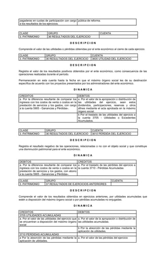 pagaderas en cuotas de participación con cargo pública de reforma.
a los resultados de los ejercicios.


CLASE                    GRUPO                                         CUENTA
3. PATRIMONIO            36 RESULTADOS DEL EJERCICIO

                                            DESCRIPCION

Comprende el valor de las utilidades o pérdidas obtenidas por el ente económico al cierre de cada ejercicio.

CLASE                  GRUPO                                    CUENTA
3. PATRIMONIO          36 RESULTADOS DEL EJERCICIO              3605 UTILIDAD DEL EJERCICIO

                                            DESCRIPCION

Registra el valor de los resultados positivos obtenidos por el ente económico, como consecuencia de las
operaciones realizadas durante el período.

Permanecerán en esta cuenta hasta la fecha en que el máximo órgano social les de su destinación
específica de acuerdo con los proyectos presentados por los administradores del ente económico.

                                                DINAMICA

CREDITOS                                           DEBITOS
a. Por la diferencia resultante de comparar los    a. Por el valor de la apropiación o distribución de
ingresos con los costos de venta o costos en la    las utilidades del ejercicio, sean estos
prestación de servicios y los gastos, con cargo    dividendos, participaciones, reservas y otros
a la cuenta 5905 - Ganancias y Pérdidas-.          afines mediante el acta aprobada en la máximo
                                                   órgano social.
                                                   b Por el traslado de las utilidades del ejercicio a
                                                   la cuenta 3705 - Utilidades o Excedentes
                                                   Acumulados.


CLASE                  GRUPO                                    CUENTA
3. PATRIMONIO          36 RESULTADOS DEL EJERCICIO              3610 PERDIDA DEL EJERCICIO

                                            DESCRIPCION

Registra el resultado negativo de las operaciones, relacionadas o no con el objeto social y que constituye
una disminución patrimonial para el ente económico.

                                                DINAMICA

DEBITOS                                         CREDITOS
a. Por la diferencia resultante de comparar los a. Por el traslado de las pérdidas del ejercicio a
ingresos con los costos de venta o costos en la la cuenta 3710 - Pérdidas Acumuladas
prestación de servicios y los gastos, con abono
a la cuenta 5905 - Ganancias y Pérdidas-.

CLASE                  GRUPO                                                      CUENTA
3. PATRIMONIO          37 RESULTADOS DE EJERCICIOS ANTERIORES

                                            DESCRIPCION

Comprende el valor de los resultados obtenidos en ejercicios anteriores, por utilidades acumuladas que
estén a disposición del máximo órgano social o por pérdidas acumuladas no enjugadas.

                                                DINAMICA

CREDITOS                                            DEBITOS
3705 UTILIDADES ACUMULADAS
a. Por el valor de las utilidades del ejercicio que a. Por el valor de la apropiación o distribución de
se encuentran a disposición del máximo órgano las utilidades acumuladas.
social
                                                    b Por la absorción de las pérdidas mediante la
                                                    aplicación de utilidades.
3710 PERDIDAS ACUMULADAS
a Por la absorción de las pérdidas mediante la a. Por el valor de las pérdidas del ejercicio
aplicación de utilidades.
 