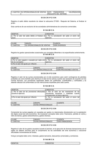 5. GASTOS     52 OPERACIONALES DE VENTAS             5270 FINANCIEROS -            VALORIZACION
                                                     REAJUSTE DEL SISTEMA

                                           DESCRIPCION

Registra el saldo débito resultante de netear la subcuenta 271005 - Reajuste del Sistema, al finalizar el
grupo.

Esta cuenta es de uso exclusivo de las sociedades administradoras de consorcios comerciales.

                                              DINAMICA

DEBITOS                                          CREDITOS
a. Por el valor del saldo débito al finalizar el a. Por la cancelación del saldo al cierre del
grupo.                                           ejercicio.


CLASE               GRUPO                                     CUENTA
5. GASTOS           52 OPERACIONALES DE VENTAS                5295 DIVERSOS

                                           DESCRIPCION

Registra los gastos operacionales ocasionados por conceptos diferentes a los especificados anteriormente.
                                             DINAMICA

DEBITOS                                      CREDITOS
a Por el valor pagado o causado por cada uno a. Por la cancelación del saldo al cierre del
de los conceptos.                            ejercicio.
b Por el valor del ajuste por inflación.

CLASE                            GRUPO                            CUENTA
5. GASTOS                        52 OPERACIONALES DE              5299 PROVISIONES VENTAS

                                           DESCRIPCION

Registra el valor de las sumas provisionadas por el ente económico para cubrir contingencia de pérdidas
probables así como también para disminuir el valor de los activos cuando sea necesario de acuerdo con las
normas técnicas. Las provisiones registradas deben ser justificadas, cuantificables y verificables y se
deberán efectuar de conformidad con las instrucciones impartidas para cada cuenta.

                                              DINAMICA

DEBITOS                                       CREDITOS
a. Por el valor de las provisiones efectuadas a. Por el valor de las reversiones de las
durante el ejercicio.                         provisiones excesivas o indebidas cuando
                                              correspondan al mismo ejercicio.
b Por el valor del ajuste por inflación.      b. Por la cancelación del saldo al cierre del
                                              ejercicio

CLASE                            GRUPO                             CUENTA
5. GASTOS                        53 NO OPERACIONALES

                                           DESCRIPCION

Comprende las sumas pagadas y/o causadas por gastos no relacionados directamente con la explotación
del objeto social del ente económico. Se incorporan conceptos tales como: financieros, pérdida en venta y
retiro de bienes, gastos extraordinarios y gastos diversos.

CLASE                            GRUPO                             CUENTA
5. GASTOS                        53 NO OPERACIONALES               5305 FINANCIEROS

                                           DESCRIPCION

Registra el valor de los gastos causados durante el período, en la ejecución de diversas transacciones con el
objeto de obtener recursos para el cumplimiento de las actividades del ente económico o solucionar
dificultades momentáneas de fondos.

Incluye conceptos tales como: intereses, gastos bancarios, descuentos comerciales y comisiones.

                                              DINAMICA

DEBITOS                                           CREDITOS
 
