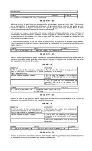 sea aplicable

CLASE                                                         GRUPO               CUENTA
7. COSTOS DE PRODUCCION O DE OPERACION

                                           DESCRIPCION

Agrupa el conjunto de las cuentas que representan las erogaciones y cargos asociados clara y directamente
con la elaboración o la producción de los bienes o la prestación de servicios, de los cuales un ente
económico obtiene sus ingresos. Comprende los siguientes grupos: Materiales directos, Mano de Obra
Directa, Costos Indirectos y Contratos de Prestación de Servicios.

Las cuentas que integran esta clase tendrán siempre saldo de naturaleza débito, los cuales al finalizar el
período (mes), deberán cancelarse contra las cuentas del grupo 14 - Inventarios, tanto en proceso como en
producto terminado, según sea el caso, para aquellos entes que utilizan como método de contabilización el
sistema de inventario permanente.

El ente económico deberá ajustar los costos de producción o de operación de acuerdo con el sistema
integral de ajustes por inflación, mensual o anualmente, de conformidad con lo previsto en las disposiciones
legales vigentes.

CLASE                   GRUPO                           CUENTA
7. COSTOS DE PRODUCCION 71 MATERIA PRIMA O DE OPERACION

                                           DESCRIPCION

Registra el valor de las materias primas, o materiales utilizados en el proceso de producción o fabricación de
los bienes destinados para la venta, los cuales guardan una relación directa con el producto, bien sea por la
fácil asignación o lo relevante de su valor.

                                               DINAMICA

DEBITOS                                           CREDITOS
a Por el costo de los materiales entregados       a Por el valor del traslado a producción en
para la producción, trasladados de la cuenta      proceso o a fin de período.
1405 - Materias Primas.
b Por el valor del ajuste por inflación           b Por el valor del traslado a la producción
                                                  terminada a fin del período o del proceso
                                                  productivo.
                                                  c. Por el valor de las devoluciones de
                                                  materiales, con cargo a la cuenta 1405 -
                                                  Materias Primas.

CLASE                   GRUPO                        CUENTA
7. COSTOS DE PRODUCCION 72 MANO DE OBRA DIRECTA O DE
                        OPERACION

                                           DESCRIPCION

Registra el valor de los salarios y demás prestaciones sociales incurridos directamente en el proceso de
elaboración o producción de bienes o la prestación de servicios.

                                               DINAMICA

DEBITOS                                           CREDITOS
a. Por el valor de los sueldos, jornales y        a. Por el valor del traslado a los productos en
prestaciones sociales de los trabajadores que     proceso a fin del período.
laboran directamente en el proceso productivo.
b Por el valor del ajuste por inflación.          b. Por el valor del traslado a los productos
                                                  terminados a fin del período o del proceso
                                                  productivo.
                                                  c Por el valor del traslado al costo de prestación
                                                  de servicios.


CLASE                   GRUPO                                                          CUENTA
7. COSTOS DE PRODUCCION 73 COSTOS INDIRECTOS O DE OPERACION

                                           DESCRIPCION

Registra el valor de los materiales indirectos, mano de obra indirecta y demás costos aplicables al proceso
de elaboración o producción de bienes o la prestación de servicios.
 