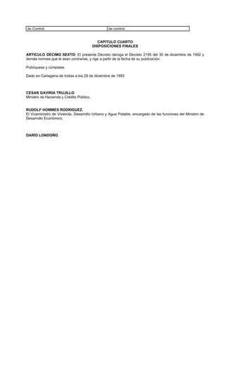 de Control.                                      de control.


                                             CAPITULO CUARTO
                                          DISPOSICIONES FINALES

ARTICULO DECIMO SEXTO: El presente Decreto deroga el Decreto 2195 del 30 de diciembre de 1992 y
demás normas que le sean contrarias, y rige a partir de la fecha de su publicación.

Publíquese y cúmplase.

Dado en Cartagena de Indias a los 29 de diciembre de 1993



CESAR GAVIRIA TRUJILLO
Ministro de Hacienda y Crédito Público,


RUDOLF HOMMES RODRIGUEZ.
El Viceministro de Vivienda, Desarrollo Urbano y Agua Potable, encargado de las funciones del Ministro de
Desarrollo Económico,



DARÍO LONDOÑO.
 