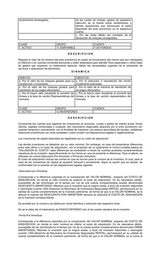rendimientos devengados.                            de las cuotas de manejo, gastos de papelería,
                                                    retención en la fuente sobre rendimientos y
                                                    demás operaciones que disminuyan el saldo
                                                    disponible del ente económico en la respectiva
                                                    cuenta.
                                                    c. Por las notas débito por concepto de la
                                                    devolución de cheques consignados.

CLASE                             GRUPO                             CUENTA
1. ACTIVO                         11 DISPONIBLE                     1125 FONDOS

                                             DESCRIPCION

Registra el valor de los dineros del ente económico en poder de funcionarios del mismo que son manejados
en efectivo o en cuentas corrientes bancarias y están destinados para atender fines especiales o cierta clase
de gastos que requieren un tratamiento especial, dadas las necesidades urgentes de la prestación de
servicios o adquisición de elementos.
                                               DINAMICA

DEBITOS                                             CREDITOS
a. Por el valor de los cheques girados para su      a. Por la reducción o cancelación del monto
constitución o incremento.                          inicialmente autorizado.
b. Por el valor de los cheques girados para         b. Por el valor de la solicitud de reembolso de
reembolso de los pagos efectuados.                  los pagos efectuados.
c. Por el mayor valor resultante al convertir las   c. Por el menor valor resultante al convertir las
divisas a la tasa de cambio Representativas del     divisas a la tasa de cambio representativa del
mercado.                                            mercado.


CLASE                             GRUPO                             CUENTA
1. ACTIVO                         12 INVERSIONES

                                             DESCRIPCION

Comprende las cuentas que registran las inversiones en acciones, cuotas o partes de interés social, títulos
valores, papeles comerciales o cualquier otro documento negociable adquirido por el ente económico con
carácter temporal o permanente, con la finalidad de mantener una reserva secundaria de liquidez, establecer
relaciones económicas con otras entidades o para cumplir con disposiciones legales o reglamentarias.

Las inversiones de capital adquiridas se registrarán por su costo de adquisición.

Las demás inversiones se debatirán por su valor nominal. Sin embargo, en caso de presentarse diferencias
entre este último y el costo de adquisición, con el propósito de no quebrantar la norma contable básica de
"VALUACION AL COSTO", tales diferencias se controlarán a través de cuentas auxiliares complementarias
valuativas de la inversión, específicamente en los títulos en que se presente la diferencia. Para el efecto, se
utilizarán los rubros Descuento Por Amortizar o Prima por Amortizar.
El costo de adquisición incluye las sumas en que se incurre para la compra de la inversión, el cual, para el
caso de las inversiones de capital se ajustará mensual o anualmente, según la opción que se adopte, de
conformidad con lo previsto en las disposiciones legales vigentes.

-Descuento por Amortizar.

Corresponde a la diferencia originada en la comparación del VALOR NOMINAL, respecto del COSTO DE
ADQUISICION, en donde el valor nominal es superior al costo de adquisición. Es de naturaleza crédito,
susceptible de ser amortizado en el tiempo por vía de una cuenta complementaria auxiliar denominada
DESCUENTO AMORTIZADO. Mientras que la inversión que la originó exista, a título de inversión disponible
o restringida (cuenta 1250 Derechos de Recompra de Inversiones Negociadas REPOS), permanecerá en su
calidad de cuenta complementaria de la inversión pertinente, de forma tal que si al VALOR NOMINAL se le
deduce el importe del DESCUENTO POR AMORTIZAR siempre se obtendrá el COSTO DE ADQUISICION
de la inversión correspondiente.

Se acredita por la compra y se debita por venta definitiva o redención del respectivo título.

No se le debe dar el tratamiento de PASIVO DIFERIDO sino el de cuenta valuativa de la inversión.

-Prima Por Amortizar.

Corresponde a la diferencia reportada por la comparación del VALOR NOMINAL respecto del COSTO DE
ADQUISICION, en donde el valor nominal es inferior al costo de adquisición. Es de naturaleza débito,
susceptible de ser amortizada en el tiempo por vía de la cuenta auxiliar complementaria denominada PRIMA
AMORTIZADA. Mientras la inversión que la originó exista, a título de inversión disponible o restringida
(cuenta 1250 Derechos de Recompra de Inversiones Negociadas REPOS), permanecerá en su calidad de
cuenta complementaria de la inversión pertinente, de forma tal que si al VALOR NOMINAL se le suma el
 