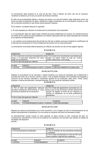 La amortización debe basarse en la vida útil del bien. Para la fijación de dicha vida útil es necesario
considerar el deterioro por el uso y la acción de factores naturales.

El valor de las propiedades plantas y equipos que tienen una vida útil limitada, debe destinarse como una
forma de medir la expiración de éstos, mediante el registro sistemático de su amortización durante su vida
útil o el período estimado en que dichos activos generan ingresos.

Por lo anterior, se deberá observar lo siguiente:

a. El costo ajustado por inflación es la base para la amortización de la propiedad.

b. La amortización debe ser determinada mediante alícuotas establecidas de acuerdo con estudios técnicos
por medio de los cuales se puede establecer una relación adecuada entre las costas expiradas de los bienes
y los ingresos correspondientes.

c. Los cambios en las estimaciones del período de vida útil, se deben reconocer mediante la modificación de
la alícuota por amortización en forma prospectiva de acuerdo con la nueva estimación.

La amortización acumulada deberá ajustarse por inflación de acuerdo con las normas legales vigentes.

                                                DINAMICA

CREDITOS                                            DEBITOS
a. Por el valor de la alícuota mensualmente con     a. Por el valor de la amortización acumulada que
cargo a la subcuenta respectiva del costo o         tengan los bienes dados de baja por venta,
gasto por amortización.                             cesión, destrucción u otra causa.
b. Por el valor del ajuste por inflación.

CLASE            GRUPO                          CUENTA
1. ACTIVO        15 PROPIEDADES PLANTA Y EQUIPO 1598 AGOTAMIENTO ACUMULADO

                                             DESCRIPCION

Registra la acumulación de las alícuotas o valores llevados a la cuenta de resultados por la distribución o
prorrateo del costo de un recurso natural o cultivo, a las unidades extraídas como resultado del desgaste o
consumo de los recursos naturales o recolección gradual de los productos, tales como, minas, pozos,
bosques o cultivos permanentes o semipermanentes. Es una cuenta de naturaleza crédito.
                                              DINAMICA

CREDITOS                                      DEBITOS
a. Por el valor del agotamiento mensual o a. Por el total del agotamiento acumulado de un
periódico establecido técnicamente en razón a activo que el ente económico decide abandonar
la extracción gradual de los productos.       porque ha llegado al límite de sus reservas o
                                              porque su explotación ya no tiene justificación
                                              económica.
b. Por el valor del ajuste por inflación.

CLASE            GRUPO                                       CUENTA
1. ACTIVO        15 PROPIEDADES PLANTA Y EQUIPO              1599 PROVISIONES

                                             DESCRIPCION

Registra los valores provisionados por el ente económico, con el objeto de cubrir la desvalorización de los
bienes individualmente considerados. Es una cuenta de valuación del activo de naturaleza crédito.

La desvalorización resulta cuando el costo ajustado en libros exceda el valor comercial del bien; en
consecuencia, atendiendo la norma de la prudencia se constituirá una provisión que afectará el estado de
resultados del respectivo
período.

                                                DINAMICA

CREDITOS                                            DEBITOS
a. Por las provisiones constituidas.                a. Por la reversión de las provisiones excesivas
                                                    o indebidas.
                                                    b. Por el valor provisionado en caso de retiro por
                                                    venta, pérdida o baja del bien respectivo.

CLASE                             GRUPO                             CUENTA
1. ACTIVO                         16 INTANGIBLES
 