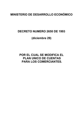 MINISTERIO DE DESARROLLO ECONÓMICO




    DECRETO NUMERO 2650 DE 1993

           (diciembre 29)




    POR EL CUAL SE MODIFICA EL
      PLAN UNICO DE CUENTAS
     PARA LOS COMERCIANTES.
 