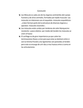 Conclusión

 Los Músculo es cada uno de los órganos contráctiles del cuerpo
  humano y de otros animales, formados por tejido muscular. Los
  músculos se relacionan con el esqueleto -músculos esqueléticos-
  , o bien forman parte de la estructura de diversos órganos y
  aparatos -músculos viscerales-.
 Los músculos están unidos por tendones de color blanquecino
  resistente y poco elástica por medio del tendón los músculos se
  unen al hueso
 El cartílago es de gran importancia ya que cubre las
  terminaciones Oseas y sirve para que estas se deslicen entre si
  con la mínima fricción y los ligamentos son parecidos al tendón
  pero este se encarga de unir dos o mas huesos entre si como en
  las articulaciones.
 