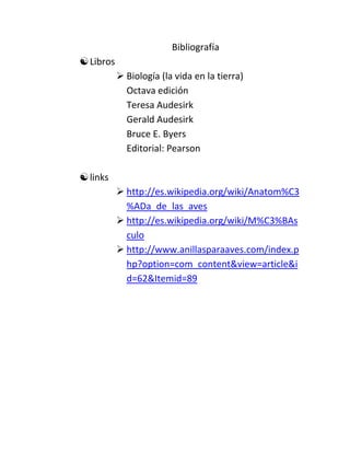 Bibliografía
 Libros
            Biología (la vida en la tierra)
             Octava edición
             Teresa Audesirk
             Gerald Audesirk
             Bruce E. Byers
             Editorial: Pearson

 links
            http://es.wikipedia.org/wiki/Anatom%C3
             %ADa_de_las_aves
            http://es.wikipedia.org/wiki/M%C3%BAs
             culo
            http://www.anillasparaaves.com/index.p
             hp?option=com_content&view=article&i
             d=62&Itemid=89
 
