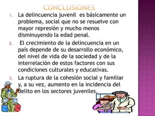 1.   La delincuencia juvenil es básicamente un
     problema, social que no se resuelve con
     mayor represión y mucho menos
     disminuyendo la edad penal.
2.    El crecimiento de la delincuencia en un
     país depende de su desarrollo económico,
     del nivel de vida de la sociedad y de la
     interrelación de estos factores con sus
     condiciones culturales y educativas.
3.   La ruptura de la cohesión social y familiar
     y, a su vez, aumento en la incidencia del
     delito en los sectores juveniles.
 
