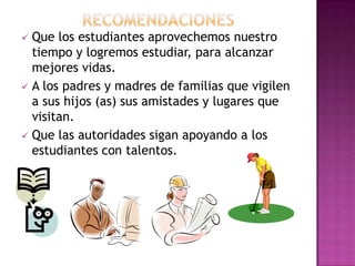 Que los estudiantes aprovechemos nuestro
  tiempo y logremos estudiar, para alcanzar
  mejores vidas.
 A los padres y madres de familias que vigilen
  a sus hijos (as) sus amistades y lugares que
  visitan.
 Que las autoridades sigan apoyando a los
  estudiantes con talentos.
 