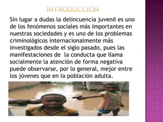 Sin lugar a dudas la delincuencia juvenil es uno
de los fenómenos sociales más importantes en
nuestras sociedades y es uno de los problemas
criminológicos internacionalmente más
investigados desde el siglo pasado, pues las
manifestaciones de la conducta que llama
socialmente la atención de forma negativa
puede observarse, por lo general, mejor entre
los jóvenes que en la población adulta.
 