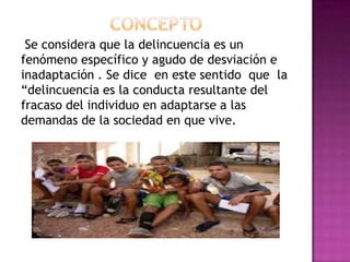 Se considera que la delincuencia es un
fenómeno específico y agudo de desviación e
inadaptación . Se dice en este sentido que la
“delincuencia es la conducta resultante del
fracaso del individuo en adaptarse a las
demandas de la sociedad en que vive.
 