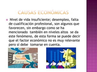     Nivel de vida insuficiente; desempleo, falta
    de cualificación profesional, son algunos que
    favorecen, sin embargo como se ha
    mencionado también en niveles altos se da
    este fenómeno, de esta forma se puede decir
    que el factor económico no es muy relevante
    pero sí debe tomarse en cuenta.
 