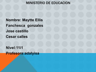 MINISTERIO DE EDUCACION



Nombre: Maytte Ellis
Fanchesca gonzales
Jose castillo
Cesar calles

Nivel:11i1
Profesora:adalyisa
 