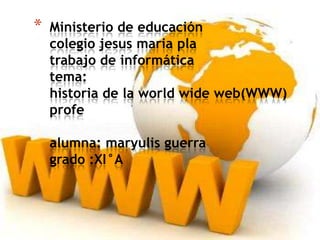 * Ministerio de educación
colegio jesus maria pla
trabajo de informática
tema:
historia de la world wide web(WWW)
profe
alumna: maryulis guerra
grado :XI°A
 