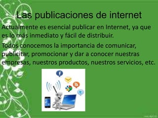 Las publicaciones de internet
Actualmente es esencial publicar en Internet, ya que
es lo más inmediato y fácil de distribuir.
Todos conocemos la importancia de comunicar,
publicitar, promocionar y dar a conocer nuestras
empresas, nuestros productos, nuestros servicios, etc.
 