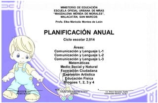 MINISTERIO DE EDUCACIÓN
ESCUELA OFICIAL URBANA DE NIÑAS
“MAGDALENA MÉRIDA DE MORALES”,
MALACATÁN, SAN MARCOS
Profa. Elba Maricela Montes de León
PLANIFICACIÓN ANUAL
Ciclo escolar 2,014
Áreas:
Comunicación y Lenguaje L-1
Comunicación y Lenguaje L-2
Comunicación y Lenguaje L-3
Matemáticas
Medio Social y Natural
Formación Ciudadana
Expresión Artística
Educación Física
Bloques 1, 2, 3 y 4
F.______________________________________ Vo.Bo________________________________ F._____________________________________
Maricela Montes Claudia Lorea Hernández de Girón Lic. Arturo Gamaliel Tuells
Maestra de grado Directora. Coordinador técnico 12.15.7
 