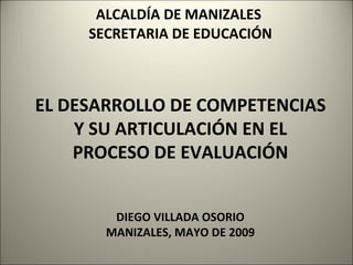 ALCALDÍA DE MANIZALES   SECRETARIA DE EDUCACIÓN  EL DESARROLLO DE COMPETENCIAS Y SU ARTICULACIÓN EN EL PROCESO DE EVALUACIÓN DIEGO VILLADA OSORIO MANIZALES, MAYO DE 2009 