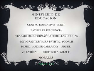 MINISTERIO DE
EDUCACION
CENTRO EDUCATIVO TORTÍ
BACHILLER EN CIENCIA
TRABAJO DE INFORMATICA SOBRE LAS DROGAS
INTEGRANTES: YAIRA BATISTA, YODALIS
PEREZ, KADIER CARRASCO, ABNER
VILLARREAL PROFESORA: GRACE
MORALES
NIVEL 11A
 