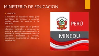 MINISTERIO DE EDUCACION
 FUNCION
El ministerio de educación Trabaja para
que todos los peruanos y peruanas
puedan ejercer su derecho a la
educación.
Somos el órgano rector de las políticas
educativas nacionales y ejercemos su
rectoría a través de una coordinación y
articulación intergubernamental con los
Gobiernos Regionales y Locales,
propiciando mecanismos de diálogo y
participación
 