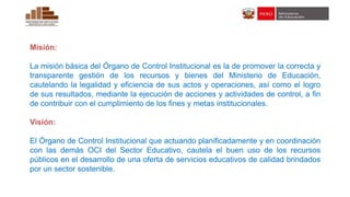 Misión:
La misión básica del Órgano de Control Institucional es la de promover la correcta y
transparente gestión de los recursos y bienes del Ministerio de Educación,
cautelando la legalidad y eficiencia de sus actos y operaciones, así como el logro
de sus resultados, mediante la ejecución de acciones y actividades de control, a fin
de contribuir con el cumplimiento de los fines y metas institucionales.
Visión:
El Órgano de Control Institucional que actuando planificadamente y en coordinación
con las demás OCI del Sector Educativo, cautela el buen uso de los recursos
públicos en el desarrollo de una oferta de servicios educativos de calidad brindados
por un sector sostenible.
 