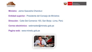 Ministro: Jaime Saavedra Chanduvi
Entidad superior: Presidente del Consejo de Ministros
Dirección: Calle Del Comercio 193, San Borja –Lima, Perú
Correo electrónico: webmaster@minedu.gob.pe
Pagina web: www.minedu.gob.pe
 