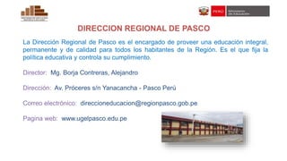 DIRECCION REGIONAL DE PASCO
La Dirección Regional de Pasco es el encargado de proveer una educación integral,
permanente y de calidad para todos los habitantes de la Región. Es el que fija la
política educativa y controla su cumplimiento.
Director: Mg. Borja Contreras, Alejandro
Dirección: Av. Próceres s/n Yanacancha - Pasco Perú
Correo electrónico: direccioneducacion@regionpasco.gob.pe
Pagina web: www.ugelpasco.edu.pe
 