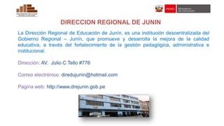DIRECCION REGIONAL DE JUNIN
La Dirección Regional de Educación de Junín, es una institución descentralizada del
Gobierno Regional – Junín, que promueve y desarrolla la mejora de la calidad
educativa, a través del fortalecimiento de la gestión pedagógica, administrativa e
institucional.
Dirección: AV. Julio C Tello #776
Correo electrónico: diredujunin@hotmail.com
Pagina web: http://www.drejunin.gob.pe
 