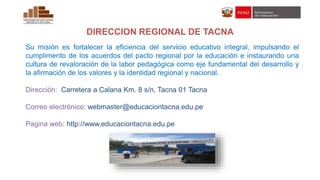 DIRECCION REGIONAL DE TACNA
Su misión es fortalecer la eficiencia del servicio educativo integral, impulsando el
cumplimento de los acuerdos del pacto regional por la educación e instaurando una
cultura de revaloración de la labor pedagógica como eje fundamental del desarrollo y
la afirmación de los valores y la identidad regional y nacional.
Dirección: Carretera a Calana Km. 8 s/n, Tacna 01 Tacna
Correo electrónico: webmaster@educaciontacna.edu.pe
Pagina web: http://www.educaciontacna.edu.pe
 