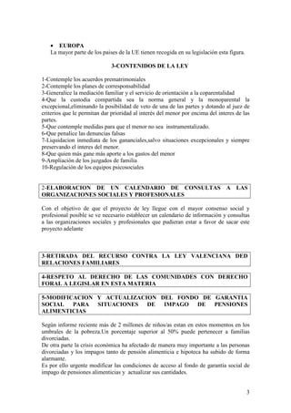 • EUROPA
   La mayor parte de los paises de la UE tienen recogida en su legislación esta figura.

                              3-CONTENIDOS DE LA LEY

1-Contemple los acuerdos prematrimoniales
2-Contemple los planes de corresponsabilidad
3-Generalice la mediación familiar y el servicio de orientación a la coparentalidad
4-Que la custodia compartida sea la norma general y la monoparental la
excepcional,eliminando la posibilidad de veto de una de las partes y dotando al juez de
criterios que le permitan dar prioridad al interés del menor por encima del interes de las
partes.
5-Que contemple medidas para que el menor no sea instrumentalizado.
6-Que penalice las denuncias falsas
7-Liquidacion inmediata de los gananciales,salvo situaciones excepcionales y siempre
preservando el interes del menor.
8-Que quien más gane más aporte a los gastos del menor
9-Ampliación de los juzgados de familia
10-Regulación de los equipos psicosociales


2-ELABORACION DE UN CALENDARIO DE CONSULTAS A LAS
ORGANIZACIONES SOCIALES Y PROFESIONALES

Con el objetivo de que el proyecto de ley llegue con el mayor consenso social y
profesional posible se ve necesario establecer un calendario de información y consultas
a las organizaciones sociales y profesionales que pudieran estar a favor de sacar este
proyecto adelante



3-RETIRADA DEL RECURSO CONTRA LA LEY VALENCIANA DED
RELACIONES FAMILIARES

4-RESPETO AL DERECHO DE LAS COMUNIDADES CON DERECHO
FORAL A LEGISLAR EN ESTA MATERIA

5-MODIFICACION Y ACTUALIZACION DEL FONDO DE GARANTIA
SOCIAL PARA SITUACIONES DE IMPAGO DE PENSIONES
ALIMENTICIAS

Según informe reciente más de 2 millones de niños/as estan en estos momentos en los
umbrales de la pobreza.Un porcentaje superior al 50% puede pertenecer a familias
divorciadas.
De otra parte la crisis económica ha afectado de manera muy importante a las personas
divorciadas y los impagos tanto de pensión alimenticia e hipoteca ha subido de forma
alarmante.
Es por ello urgente modificar las condiciones de acceso al fondo de garantía social de
impago de pensiones alimenticias y actualizar sus cantidades.


                                                                                          3
 