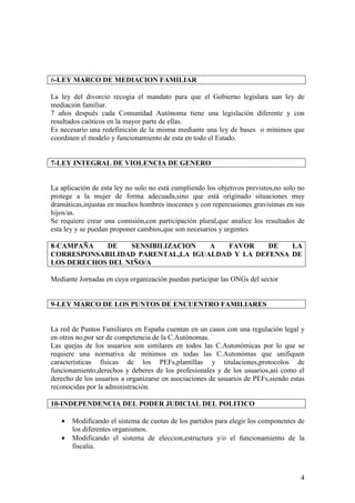 6-LEY MARCO DE MEDIACION FAMILIAR

La ley del divorcio recogia el mandato para que el Gobierno legislara uan ley de
mediación familiar.
7 años después cada Comunidad Autónoma tiene una legislación diferente y con
resultados caóticos en la mayor parte de ellas.
Es necesario una redefinición de la misma mediante una ley de bases o mínimos que
coordinen el modelo y funcionamiento de esta en todo el Estado.


7-LEY INTEGRAL DE VIOLENCIA DE GENERO


La aplicación de esta ley no solo no está cumpliendo los objetivos previstos,no solo no
protege a la mujer de forma adecuada,sino que está originado situaciones muy
dramáticas,injustas en muchos hombres inocentes y con repercusiones gravísimas en sus
hijos/as.
Se requiere crear una comisión,con participación plural,que analice los resultados de
esta ley y se puedan proponer cambios,que son necesarios y urgentes

8-CAMPAÑA   DE    SENSIBILIZACION  A  FAVOR     DE   LA
CORRESPONSABILIDAD PARENTAL,LA IGUALDAD Y LA DEFENSA DE
LOS DERECHOS DEL NIÑO/A

Mediante Jornadas en cuya organización puedan participar las ONGs del sector


9-LEY MARCO DE LOS PUNTOS DE ENCUENTRO FAMILIARES


La red de Puntos Familiares en España cuentan en un casos con una regulación legal y
en otros no,por ser de competencia de la C.Autónomas.
Las quejas de los usuarios son similares en todos las C.Autonómicas por lo que se
requiere una normativa de mínimos en todas las C.Autonómas que unifiquen
características físicas de los PEFs,plantillas y titulaciones,protocolos de
funcionamiento,derechos y deberes de los profesionales y de los usuarios,así como el
derecho de los usuarios a organizarse en asociaciones de usuarios de PEFs,siendo estas
reconocidas por la administración.

10-INDEPENDENCIA DEL PODER JUDICIAL DEL POLITICO

   •   Modificando el sistema de cuotas de los partidos para elegir los componentes de
       los diferentes organismos.
   •   Modificando el sistema de eleccion,estructura y/o el funcionamiento de la
       fiscalia.



                                                                                     4
 