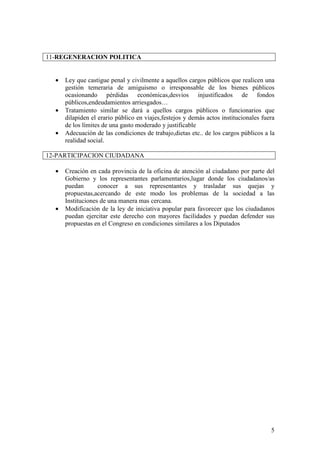 11-REGENERACION POLITICA


  •   Ley que castigue penal y civilmente a aquellos cargos públicos que realicen una
      gestión temeraria de amiguismo o irresponsable de los bienes públicos
      ocasionando pérdidas económicas,desvios injustificados de fondos
      públicos,endeudamientos arriesgados…
  •   Tratamiento similar se dará a quellos cargos públicos o funcionarios que
      dilapiden el erario público en viajes,festejos y demás actos institucionales fuera
      de los límites de una gasto moderado y justificable
  •   Adecuación de las condiciones de trabajo,dietas etc.. de los cargos públicos a la
      realidad social.

12-PARTICIPACION CIUDADANA

  •   Creación en cada provincia de la oficina de atención al ciudadano por parte del
      Gobierno y los representantes parlamentarios,lugar donde los ciudadanos/as
      puedan       conocer a sus representantes y trasladar sus quejas y
      propuestas,acercando de este modo los problemas de la sociedad a las
      Instituciones de una manera mas cercana.
  •   Modificación de la ley de iniciativa popular para favorecer que los ciudadanos
      puedan ejercitar este derecho con mayores facilidades y puedan defender sus
      propuestas en el Congreso en condiciones similares a los Diputados




                                                                                      5
 