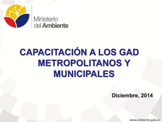 CAPACITACIÓN A LOS GAD
METROPOLITANOS Y
MUNICIPALES
Diciembre, 2014
 