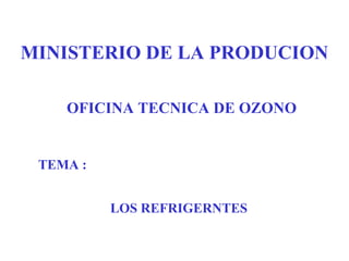 MINISTERIO DE LA PRODUCION

    OFICINA TECNICA DE OZONO


 TEMA :


          LOS REFRIGERNTES
 