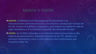 MISIÓN Y VISIÓN
MISION : El Ministerio de Tecnologías de la Información y las
Comunicaciones promueve el acceso, uso efectivo y apropiación masivos de
las TIC, a través de políticas y programas, para mejorar la calidad de vida de
cada colombiano y el incremento sostenible del desarrollo del país
VISION : En el 2014, Colombia es un referente internacional dado el alto
impacto de penetración y utilización efectivas de las TIC, debido a los
procesos innovadores, tanto a nivel sectorial como institucional, que
incentiva el Min TIC.
 