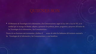 QUIENES SON
• El Ministerio de Tecnologías de la Información y las Comunicaciones, según la Ley 1341 o Ley de TIC, es la
entidad que se encarga de diseñar, adoptar y promover las políticas, planes, programas y proyectos del sector de
las Tecnologías de la Información y las Comunicaciones.
Dentro de sus funciones está incrementar y facilitar el acceso de todos los habitantes del territorio nacional a
las Tecnologías de la Información y las Comunicaciones y a sus beneficios.
 