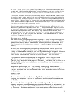 la muerte, y muerte de cruz.” El se sometió, dejó sus derechos, se humilló por amor a nosotros. Y se
nos pide tener esta misma actitud de humildad, “estimando cada uno a los demás como superiores a
él mismo; no mirando cada uno por lo suyo propio, sino cada cual también por lo de los otros.”

Otras mujeres reaccionan ante el tema de la sumisión en el hogar, queriendo hacer la declaración que
la sumisión es igual a aceptar la agresión del hombre. Inmediatamente se considera equivocadamente
a la sumisión como algo negativo, peligroso – igual a la dominación y la agresión. Realmente son dos
temas distintos. Una mujer sumisa, por el hecho de serlo, no se pone automáticamente en una posición
que la exponga a ser agredida. Por otro lado, una mujer agredida no es, por el hecho de sufrir agresión,
necesariamente un buen ejemplo de una mujer sumisa.

Definitivamente hay límites a la sumisión en todos los niveles; la autoridad de Dios está sobre todo.
Sus principios deben ser acatados por encima de otros. La mujer que teme por su propia vida al estar
en una posición de agresión en el hogar, en ninguna manera se tiene que quedar sumisa ante su esposo
agresivo, hasta terminar con la muerte. Dios apoya las leyes de nuestros países en contra de los
criminales, y tal acción por parte del esposo es criminal. Pero el hecho de que esto suceda en unos (o
en muchos) casos, no nos libra a las demás de la obediencia a estos mandamientos de Dios sobre la
sumisión en el hogar y en el ministerio.

Este marco no nos encadena.
Hay un versículo precioso que Dios me mostró recientemente: “Y andaré en libertad, porque busqué
tus mandamientos” (Salmos 119:45). El buscar y obedecer los mandamiento de Dios en su Palabra no
nos enfrasca en un molde ofensivo, ni nos encadena, imposibilitando nuestro ministerio para el. No.
Más bien andamos en libertad cuando nos sometemos a los parámetro que el ha establecido para
nosotras.

Se cuenta de un pajarito que pasaba la mayor parte de su día golpeándose contra la vitrina de una
ventana. Vez tras vez se golpeaba, día tras día tras día, queriendo quitar la ofensiva vitrina de su
camino, sin querer aceptar el hecho de que no la podía pasar. Por perder todo su tiempo en este trabajo
tan infructuoso, no se daba cuenta que tenía todo un mundo por donde volar, muchísimos jardines
donde disfrutar, muchas flores que visitar, muchos huevos que poner, y nidos que construir.

Creo que muchas mujeres cristianas son como ese pajarito. Pasan la mayor parte de su tiempo
golpeándose vez tras vez contra la única limitación que Dios ha puesto en su ministerio, o no
queriendo aceptar la sumisión como su papel en el matrimonio. Y al hacer esto no se dan cuenta que el
Señor les ha dado infinidad de oportunidades para servirle, muchísimas áreas donde trabajar y poner a
funcionar sus dones.

Me viene a la mente el caso de Adán y Eva. Tenían a su disposición todo un huerto precioso,
tantísimos árboles con muchas frutas exquisitas, pero la fascinación de Eva, cautiva en su engaño, se
concentró precisamente en la única prohibición en todo el huerto, precisamente el único árbol del cual
no debía comer.

CONCLUSIÓN

El camino del ministerio tiene muchas facetas. Hay infinidad de oportunidades para ministrar,
tantísimas áreas donde poner a funcionar los dones, talentos, habilidades y conocimientos que Dios
nos ha dado.

El movimiento feminista está golpeando actualmente a la iglesia queriendo decirnos que no nos
sujetemos ni a nuestros esposos ni a las autoridades en la iglesia, porque esto nos despersonaliza y nos
rebaja. Se nos dice que tenemos la capacidad y el intelecto para llenar cualquier puesto en el hogar o
en el ministerio. Claro que tenemos habilidad, pero no se trata de nuestra capacidad, sino de nuestra

                                                                                                       8
 