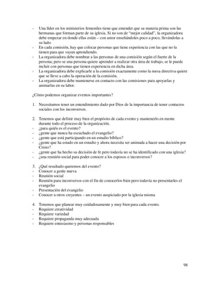-    Una líder en los ministerios femeniles tiene que entender que su materia prima son las
     hermanas que forman parte de su iglesia. Si no son de “mejor calidad”, la organizadora
     debe empezar en donde ellas están – con amor enseñándoles poco a poco, llevándolas a
     su lado.
-    En cada comisión, hay que colocar personas que tiene experiencia con las que no la
     tienen para que vayan aprendiendo.
-    La organizadora debe nombrar a las personas de una comisión según el fuerte de la
     persona; pero se una persona quiere aprender a realizar otra área de trabajo, se le puede
     incluir con personas que tienen experiencia en dicha área.
-    La organizadora debe explicarle a la comisión exactamente como la mesa directiva quiere
     que se lleve a cabo la operación de la comisión.
-    La organizadora debe mantenerse en contacto con las comisiones para apoyarlas y
     animarlas en su labor.

¿Cómo podemos organizar eventos importantes?

1. Necesitamos tener un entendimiento dado por Dios de la importancia de tener contactos
   sociales con los inconversos.

2. Tenemos que definir muy bien el propósito de cada evento y mantenerlo en mente
   durante todo el proceso de la organización.
- ¿para quién es el evento?
- ¿gente que nunca ha escuchado el evangelio?
- ¿gente que está participando en un estudio bíblico?
- ¿gente que ha estado en un estudio y ahora necesita ser animada a hacer una decisión por
   Cristo?
- ¿gente que ha hecho su decisión de fe pero todavía no se ha identificado con una iglesia?
- ¿una reunión social para poder conocer a los esposos o inconversos?

3.   ¿Qué resultado queremos del evento?
-    Conocer a gente nueva
-    Reunión social
-    Reunión para inconversos con el fin de conocerlos bien pero todavía no presentarles el
     evangelio
-    Presentación del evangelio
-    Conocer a otros creyentes – un evento auspiciado por la iglesia misma

4.   Tenemos que planear muy cuidadosamente y muy bien para cada evento.
-    Requiere creatividad
-    Requiere variedad
-    Requiere propaganda muy adecuada
-    Requiere entusiasmo y personas responsables




                                                                                              98
 