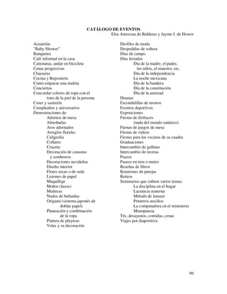 CATÁLOGO DE EVENTOS
                                       Elsa Amezcua de Balderas y Jayme J. de Hower

Acuarelas                                      Desfiles de moda
“Baby Shower”                                  Despedidas de soltera
Banquetes                                      Días de campo
Café informal en la casa                       Días feriados
Caminatas, andar en bicicleta                          Día de la madre, el padre,
Cenas progresivas                                        los niños, el maestro, etc.
Clausuras                                              Día de la independencia
Cocina y Repostería                                    La noche mexicana
Como empacar una maleta                                Día de la bandera
Conciertos                                             Día de la constitución
Concordar colores de ropa con el                       Día de la amistad
        tono de la piel de la persona          Dramas
Coser y sastrería                              Escondidillas de tesoros
Cumpleaños y aniversarios                      Eventos deportivos
Demostraciones de:                             Exposiciones
        Adornos de mesa                        Fiestas de disfraces
        Almohadas                                      (nada del mundo satánico)
        Aros adornados                         Fiestas de juegos de mesa
        Arreglos florales                      Fiestas de videos
        Caligrafía                             Fiestas para los vecinos de su cuadra
        Collares                               Graduaciones
        Cruceta                                Intercambio de galletas
        Decoración de canastas                 Intercambio de recetas
          y sombreros                          Paseos
        Decoraciones navideñas                 Paseos en tren o metro
        Diseño interior                        Reseñas de libros
        Flores secas o de seda                 Reuniones de parejas
        Listones de papel                      Retiros
        Maquillaje                             Seminarios que cubren varios temas:
        Moños (lazos)                                  La disciplina en el hogar
        Muñecas                                        Lactancia materna
        Nudos de bufandas                              Método de lamaze
        Origami (sistema japonés de                    Primeros auxilios
                doblar papel)                          La computadora en el ministerio
        Planeación y combinación                       Menopausia
                de la ropa                     Tés, desayunos, comidas, cenas
        Pintura de playeras                    Viajes por diapositiva
        Velas y su decoración




                                                                                         99
 