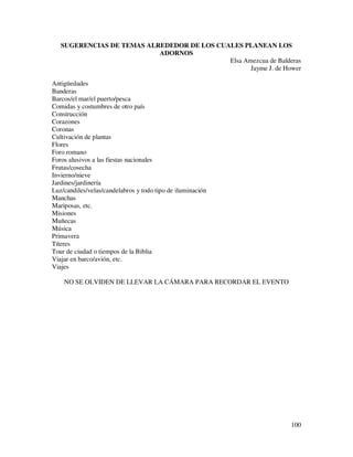 SUGERENCIAS DE TEMAS ALREDEDOR DE LOS CUALES PLANEAN LOS
                           ADORNOS
                                            Elsa Amezcua de Balderas
                                                   Jayme J. de Hower

Antigüedades
Banderas
Barcos/el mar/el puerto/pesca
Comidas y costumbres de otro país
Construcción
Corazones
Coronas
Cultivación de plantas
Flores
Foro romano
Foros alusivos a las fiestas nacionales
Frutas/cosecha
Invierno/nieve
Jardines/jardinería
Luz/candiles/velas/candelabros y todo tipo de iluminación
Manchas
Mariposas, etc.
Misiones
Muñecas
Música
Primavera
Títeres
Tour de ciudad o tiempos de la Biblia
Viajar en barco/avión, etc.
Viajes

    NO SE OLVIDEN DE LLEVAR LA CÁMARA PARA RECORDAR EL EVENTO




                                                                 100
 