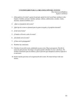 CUESTIONARIO PARA LA ORGANIZACIÓN DEL EVENTO
                                               Elsa Amezcua de Balderas
                                                      Jayme J. de Hower

1. ¿Para quién es el evento? ¿gente de qué país, gente de nivel social bajo, mediano o alto,
   mujeres, hombres, jóvenes, familias, parejas, solteras, adolescentes, casadas, viudas,
   ancianas, mamás de bebitos, etc.?

2.   ¿Qué es el propósito del evento?

3. ¿Qué tipo de evento se planeará para la gente escogida y el propósito deseado?

4. ¿Cuál será el tema?

5. ¿Cuándo se llevará a cabo el evento?

6. ¿En donde será el evento?

7. ¿Cómo será la propaganda?

8. Nombrar las comisiones.

9. Calcular el costo del evento, añadiendo un poco extra. Hacer presupuesto. Decidir la
   cuota de cada persona. Investigar si la iglesia puede subsidiar el costo o dar becas. No
   olvidar el honorario para la oradora y para la persona que interpreta la música especial si
   es necesario.

10. Incluir muchas personas en la organización del evento. No tratar de hacer todo uno
    mismo.




                                                                                           101
 