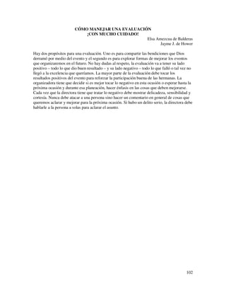 CÓMO MANEJAR UNA EVALUACIÓN
                            ¡CON MUCHO CUIDADO!
                                                  Elsa Amezcua de Balderas
                                                         Jayme J. de Hower

Hay dos propósitos para una evaluación. Uno es para compartir las bendiciones que Dios
derramó por medio del evento y el segundo es para explorar formas de mejorar los eventos
que organizaremos en el futuro. No hay dudas al respeto, la evaluación va a tener su lado
positivo – todo lo que dio buen resultado – y su lado negativo – todo lo que falló o tal vez no
llegó a la excelencia que queríamos. La mayor parte de la evaluación debe tocar los
resultados positivos del evento para reforzar la participación buena de las hermanas. La
organizadora tiene que decidir si es mejor tocar lo negativo en esta ocasión o esperar hasta la
próxima ocasión y durante esa planeación, hacer énfasis en las cosas que deben mejorarse.
Cada vez que la directora tiene que tratar lo negativo debe mostrar delicadeza, sensibilidad y
cortesía. Nunca debe atacar a una persona sino hacer un comentario en general de cosas que
queremos aclarar y mejorar para la próxima ocasión. Si hubo un delito serio, la directora debe
hablarle a la persona a solas para aclarar el asunto.




                                                                                           102
 