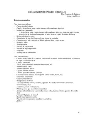ORGANIZACIÓN DE EVENTOS ESPECIALES
                                                  Elsa Amezcua de Balderas
                                                         Jayme J. de Hower

Trabajos que realizar

Para las organizadoras:
- Cartas para las iglesias
- Cartel – fecha, lugar, hora, costo, mayores informaciones, logotipo
- Invitaciones personales
       – fecha, lugar, hora, costo, mayores informaciones, logotipo, cosas que traer, tipo de
       ropa, fecha de límite de inscripción (o hasta llenar el cupo), dirección del lugar
- Registro de inscripciones
- Fecha límite de inscripción y confirmación de las invitadas
- Cosas que traer a la conferencia: Biblia, pluma, lápiz, cuaderno, etc.
- Renta del salón
- Menú y costos
- Maestra de ceremonias
- Sección de objetos perdidos
- Programa
- Descripción de comisiones

Para las comisiones:
- Comida (elaboración de la comida, cómo servir las mesas, traste desechables, la limpieza
   de lugar y de trastes, etc.)
- Café (1/2) mañana
- Mesas, sillas, manteles, manteles individuales, etc.
- Decoración del salón
- Decoración de las mesas
- Lugares para los talleres
- Letreros para ubicar baños y talleres
- Cosas necesarias para los baños (papel, jabón, toallas, flores, etc.)
- Enfermera, enfermería
- Gafetes y/o distintivos
- Recepción de invitadas
- Música (cantante, cantos y acetatos, aparatos de sonido, instrumentos musicales,
   instrumentista, etc.)
- Micrófono para la conferencista
- Púlpito y cosas que la conferencista utilice
- Arreglo del salón (mover y acomodar mesas, sillas, tarima, púlpito, aparatos de sonido,
   etc.)
- ¿Tienda? O ¿Venta de libros?
- Regalo para la conferencista
- Presente o reconocimiento para líderes de talleres
- ¿Niños?




                                                                                          103
 