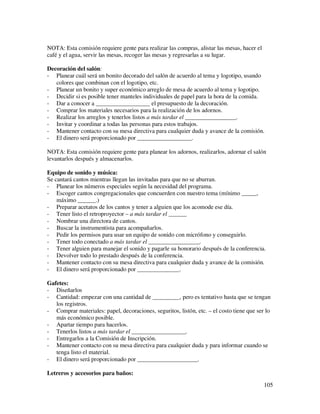 NOTA: Esta comisión requiere gente para realizar las compras, alistar las mesas, hacer el
café y el agua, servir las mesas, recoger las mesas y regresarlas a su lugar.

Decoración del salón:
- Planear cuál será un bonito decorado del salón de acuerdo al tema y logotipo, usando
   colores que combinan con el logotipo, etc.
- Planear un bonito y super económico arreglo de mesa de acuerdo al tema y logotipo.
- Decidir si es posible tener manteles individuales de papel para la hora de la comida.
- Dar a conocer a __________________ el presupuesto de la decoración.
- Comprar los materiales necesarios para la realización de los adornos.
- Realizar los arreglos y tenerlos listos a más tardar el _________________.
- Invitar y coordinar a todas las personas para estos trabajos.
- Mantener contacto con su mesa directiva para cualquier duda y avance de la comisión.
- El dinero será proporcionado por __________________.

NOTA: Esta comisión requiere gente para planear los adornos, realizarlos, adornar el salón
levantarlos después y almacenarlos.

Equipo de sonido y música:
Se cantará cantos mientras llegan las invitadas para que no se aburran.
- Planear los números especiales según la necesidad del programa.
- Escoger cantos congregacionales que concuerden con nuestro tema (mínimo _____,
    máximo ______.)
- Preparar acetatos de los cantos y tener a alguien que los acomode ese día.
- Tener listo el retroproyector – a más tardar el ______
- Nombrar una directora de cantos.
- Buscar la instrumentista para acompañarlos.
- Pedir los permisos para usar un equipo de sonido con micrófono y conseguirlo.
- Tener todo conectado a más tardar el _________________.
- Tener alguien para manejar el sonido y pagarle su honorario después de la conferencia.
- Devolver todo lo prestado después de la conferencia.
- Mantener contacto con su mesa directiva para cualquier duda y avance de la comisión.
- El dinero será proporcionado por ______________.

Gafetes:
- Diseñarlos
- Cantidad: empezar con una cantidad de _________, pero es tentativo hasta que se tengan
   los registros.
- Comprar materiales: papel, decoraciones, seguritos, listón, etc. – el costo tiene que ser lo
   más económico posible.
- Apartar tiempo para hacerlos.
- Tenerlos listos a más tardar el __________________.
- Entregarlos a la Comisión de Inscripción.
- Mantener contacto con su mesa directiva para cualquier duda y para informar cuando se
   tenga listo el material.
- El dinero será proporcionado por ____________________.

Letreros y accesorios para baños:
                                                                                            105
 