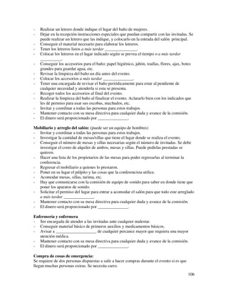 -   Realizar un letrero donde indique el lugar del baño de mujeres.
-   Dejar en la recepción instrucciones especiales que puedan compartir con las invitadas. Se
    puede realizar un letrero que las indique, y colocarlo en la entrada del salón principal.
-   Conseguir el material necesario para elaborar los letreros.
-   Tener los letreros listos a más tardar _______________.
-   Colocar los letreros en el lugar indicado según se prevea el tiempo o a más tardar
    __________.
-   Conseguir los accesorios para el baño: papel higiénico, jabón, toallas, flores, ajax, botes
    grandes para guardar agua, etc.
-   Revisar la limpieza del baño un día antes del evento.
-   Colocar los accesorios a más tardar ______________.
-   Tener una encargada de revisar el baño periódicamente para estar al pendiente de
    cualquier necesidad y atenderla si esta se presenta.
-   Recoger todos los accesorios al final del evento.
-   Realizar la limpieza del baño al finalizar el evento. Aclararlo bien con los indicados que
    les dé permiso para usar sus escobas, mechudos, etc.
-   Invitar y coordinar a todas las personas para estos trabajos.
-   Mantener contacto con su mesa directiva para cualquier duda y avance de la comisión.
-   El dinero será proporcionado por ______________.

Mobiliario y arreglo del salón: (puede ser un equipo de hombres)
- Invitar y coordinar a todas las personas para estos trabajos.
- Investigar la cantidad de mesas/sillas que tiene el lugar donde se realiza el evento.
- Conseguir el número de mesas y sillas necesarias según el número de invitadas. Se debe
  investigar el costo de alquiler de ambos, mesas y sillas. Puede pedirlas prestadas se
  quieren.
- Hacer una lista de los propietarios de las mesas para poder regresarlas al terminar la
  conferencia.
- Regresar el mobiliario a quienes lo prestaron.
- Poner en su lugar el púlpito y las cosas que la conferencista utilice.
- Acomodar mesas, sillas, tarima, etc.
- Hay que comunicarse con la comisión de equipo de sonido para saber en donde tiene que
  poner los aparatos de sonido.
- Solicitar el permiso del lugar para entrar a acomodar el salón para que todo este arreglado
  a más tardar ______________.
- Mantener contacto con su mesa directiva para cualquier duda y avance de la comisión.
- El dinero será proporcionado por ______________.

Enfermería y enfermera
- Ser encargada de atender a las invitadas ante cualquier malestar.
- Conseguir material básico de primeros auxilios y medicamentos básicos.
- Avisar a ___________________ de cualquier percance mayor que requiera una mayor
   atención médica.
- Mantener contacto con su mesa directiva para cualquier duda y avance de la comisión.
- El dinero será proporcionado por ______________.

Compra de cosas de emergencia:
Se requiere de dos personas dispuestas a salir a hacer compras durante el evento si es que
llegan muchas personas extras. Se necesita carro.
                                                                                             106
 