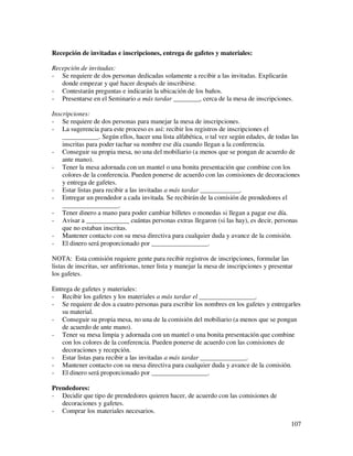 Recepción de invitadas e inscripciones, entrega de gafetes y materiales:

Recepción de invitadas:
- Se requiere de dos personas dedicadas solamente a recibir a las invitadas. Explicarán
   donde empezar y qué hacer después de inscribirse.
- Contestarán preguntas e indicarán la ubicación de los baños.
- Presentarse en el Seminario a más tardar ________, cerca de la mesa de inscripciones.

Inscripciones:
- Se requiere de dos personas para manejar la mesa de inscripciones.
- La sugerencia para este proceso es así: recibir los registros de inscripciones el
    ___________. Según ellos, hacer una lista alfabética, o tal vez según edades, de todas las
    inscritas para poder tachar su nombre ese día cuando llegan a la conferencia.
- Conseguir su propia mesa, no una del mobiliario (a menos que se pongan de acuerdo de
    ante mano).
- Tener la mesa adornada con un mantel o una bonita presentación que combine con los
    colores de la conferencia. Pueden ponerse de acuerdo con las comisiones de decoraciones
    y entrega de gafetes.
- Estar listas para recibir a las invitadas a más tardar ____________.
- Entregar un prendedor a cada invitada. Se recibirán de la comisión de prendedores el
    _________________.
- Tener dinero a mano para poder cambiar billetes o monedas si llegan a pagar ese día.
- Avisar a _____________ cuántas personas extras llegaron (si las hay), es decir, personas
    que no estaban inscritas.
- Mantener contacto con su mesa directiva para cualquier duda y avance de la comisión.
- El dinero será proporcionado por _________________.

NOTA: Esta comisión requiere gente para recibir registros de inscripciones, formular las
listas de inscritas, ser anfitrionas, tener lista y manejar la mesa de inscripciones y presentar
los gafetes.

Entrega de gafetes y materiales:
- Recibir los gafetes y los materiales a más tardar el _________________.
- Se requiere de dos a cuatro personas para escribir los nombres en los gafetes y entregarles
    su material.
- Conseguir su propia mesa, no una de la comisión del mobiliario (a menos que se pongan
    de acuerdo de ante mano).
- Tener su mesa limpia y adornada con un mantel o una bonita presentación que combine
    con los colores de la conferencia. Pueden ponerse de acuerdo con las comisiones de
    decoraciones y recepción.
- Estar listas para recibir a las invitadas a más tardar ______________.
- Mantener contacto con su mesa directiva para cualquier duda y avance de la comisión.
- El dinero será proporcionado por _________________.

Prendedores:
- Decidir que tipo de prendedores quieren hacer, de acuerdo con las comisiones de
   decoraciones y gafetes.
- Comprar los materiales necesarios.
                                                                                               107
 